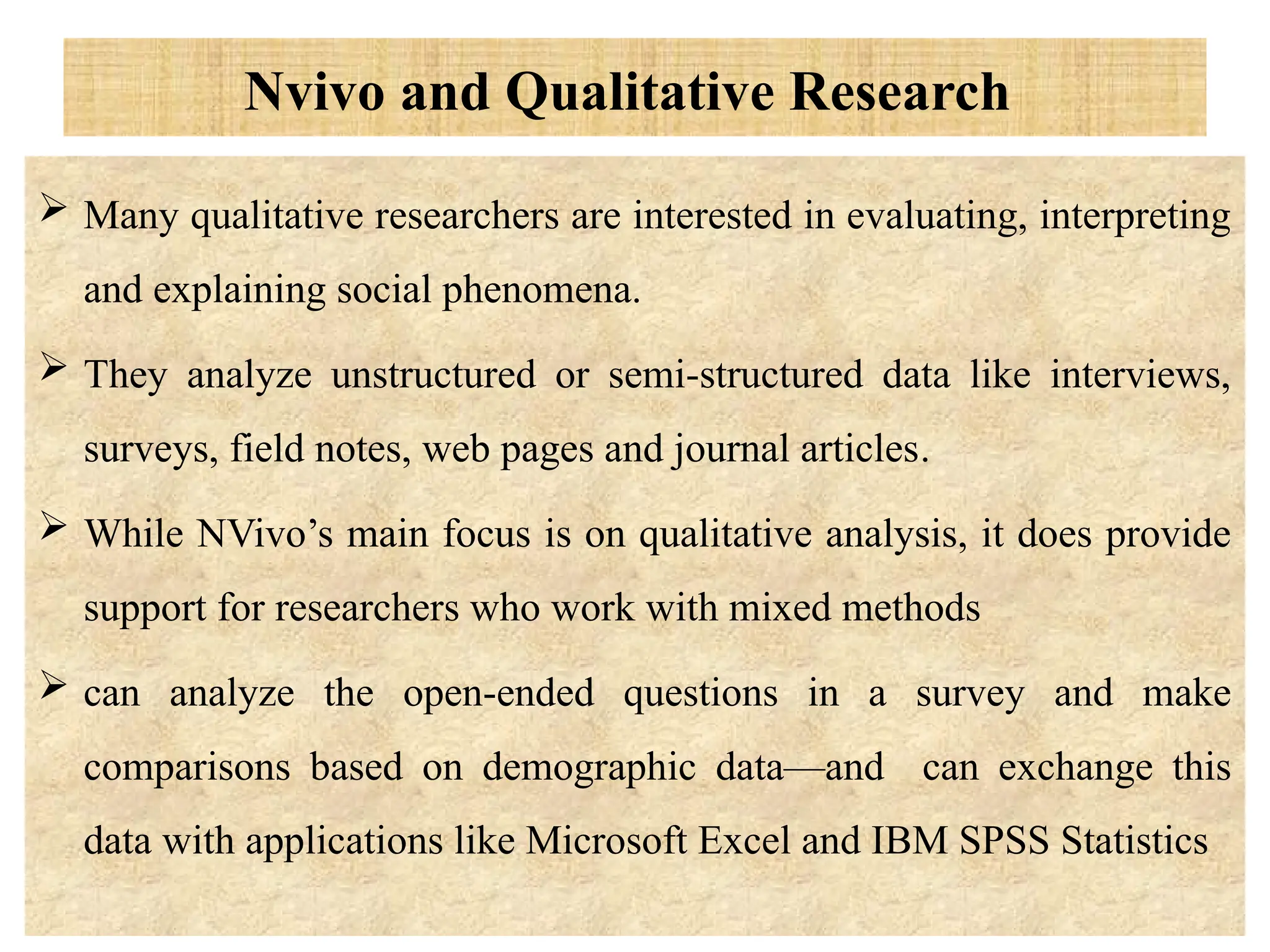 Nvivo and Qualitative Research
 Many qualitative researchers are interested in evaluating, interpreting
and explaining social phenomena.
 They analyze unstructured or semi-structured data like interviews,
surveys, field notes, web pages and journal articles.
 While NVivo’s main focus is on qualitative analysis, it does provide
support for researchers who work with mixed methods
 can analyze the open-ended questions in a survey and make
comparisons based on demographic data—and can exchange this
data with applications like Microsoft Excel and IBM SPSS Statistics
 