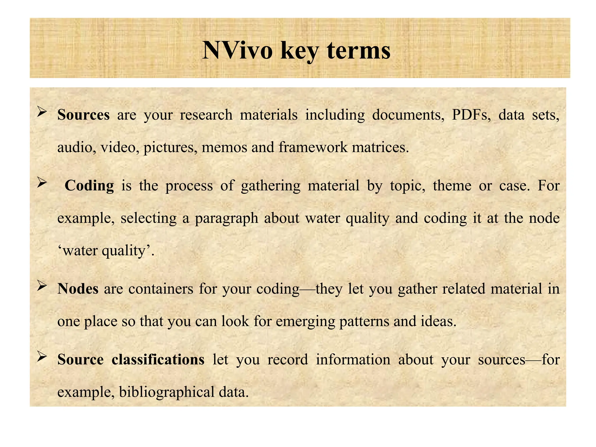 NVivo key terms
 Sources are your research materials including documents, PDFs, data sets,
audio, video, pictures, memos and framework matrices.
 Coding is the process of gathering material by topic, theme or case. For
example, selecting a paragraph about water quality and coding it at the node
‘water quality’.
 Nodes are containers for your coding—they let you gather related material in
one place so that you can look for emerging patterns and ideas.
 Source classifications let you record information about your sources—for
example, bibliographical data.
 