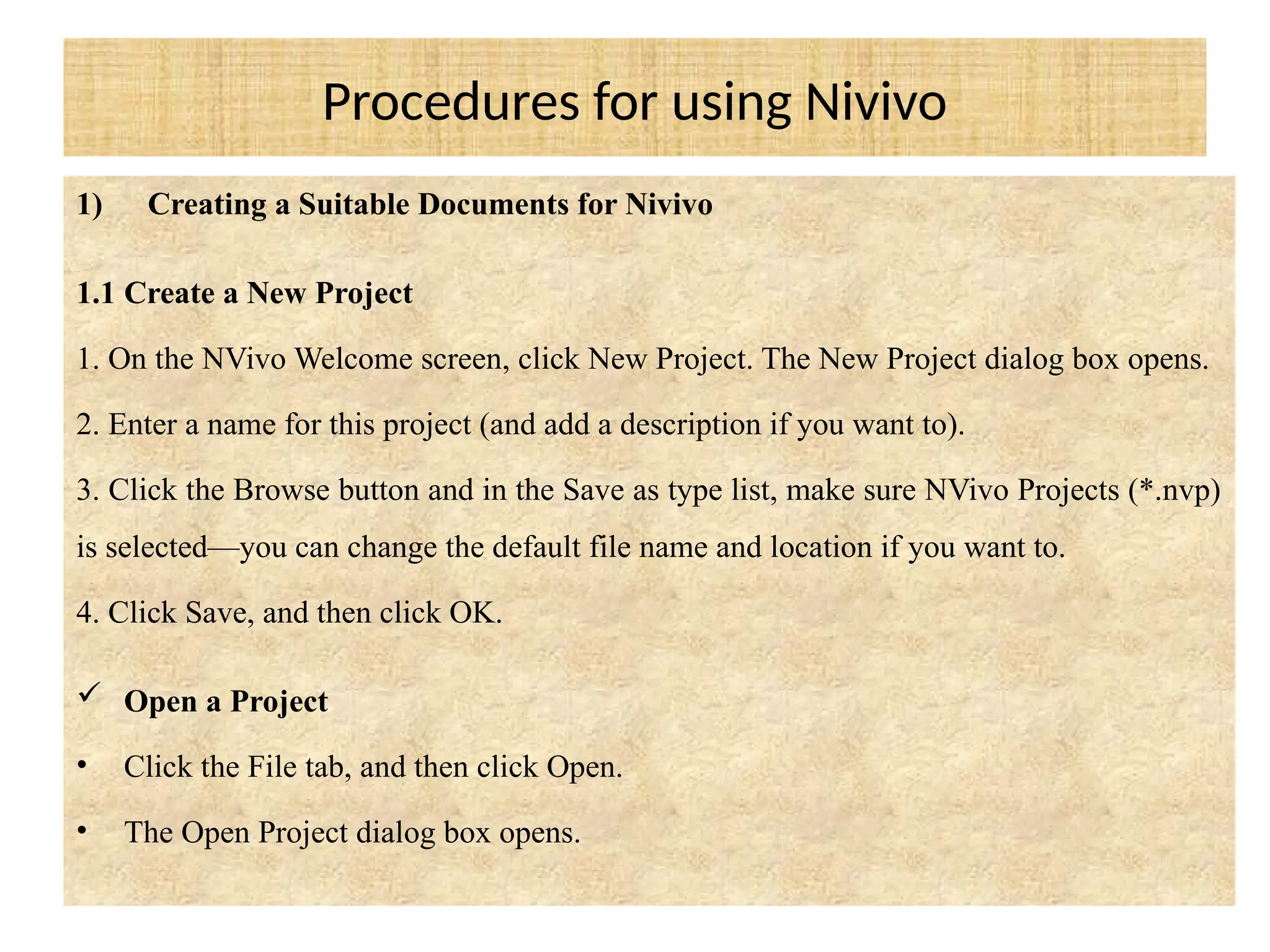Procedures for using Nivivo
1) Creating a Suitable Documents for Nivivo
1.1 Create a New Project
1. On the NVivo Welcome screen, click New Project. The New Project dialog box opens.
2. Enter a name for this project (and add a description if you want to).
3. Click the Browse button and in the Save as type list, make sure NVivo Projects (*.nvp)
is selected—you can change the default file name and location if you want to.
4. Click Save, and then click OK.
 Open a Project
• Click the File tab, and then click Open.
• The Open Project dialog box opens.
 