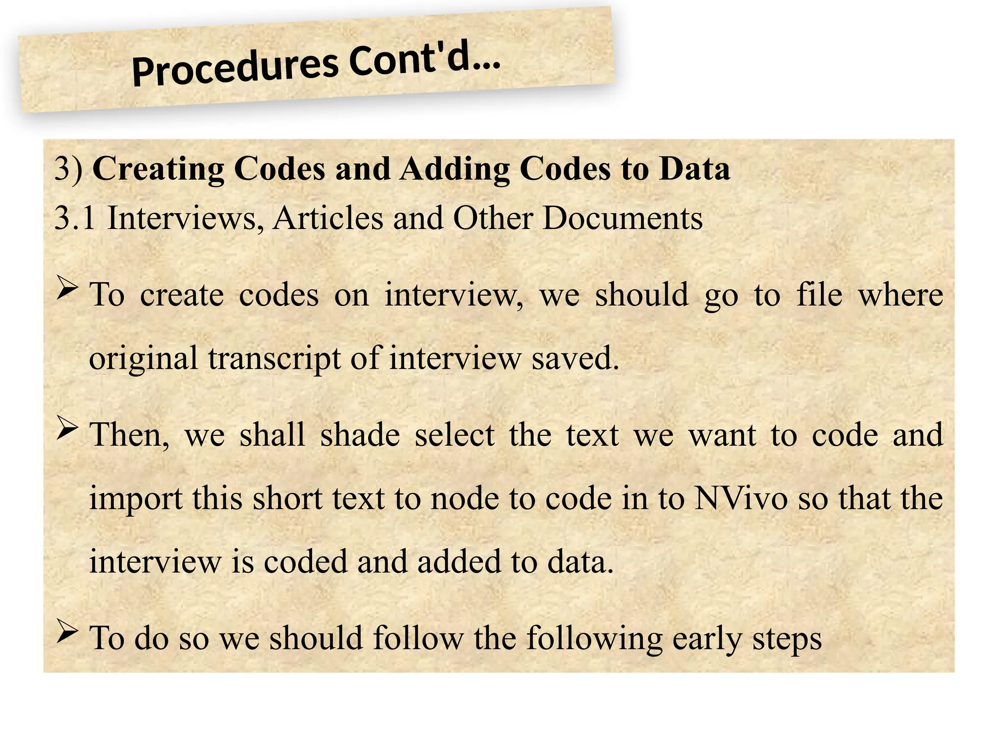 Procedures Cont'd…
3) Creating Codes and Adding Codes to Data
3.1 Interviews, Articles and Other Documents
 To create codes on interview, we should go to file where
original transcript of interview saved.
 Then, we shall shade select the text we want to code and
import this short text to node to code in to NVivo so that the
interview is coded and added to data.
 To do so we should follow the following early steps
 