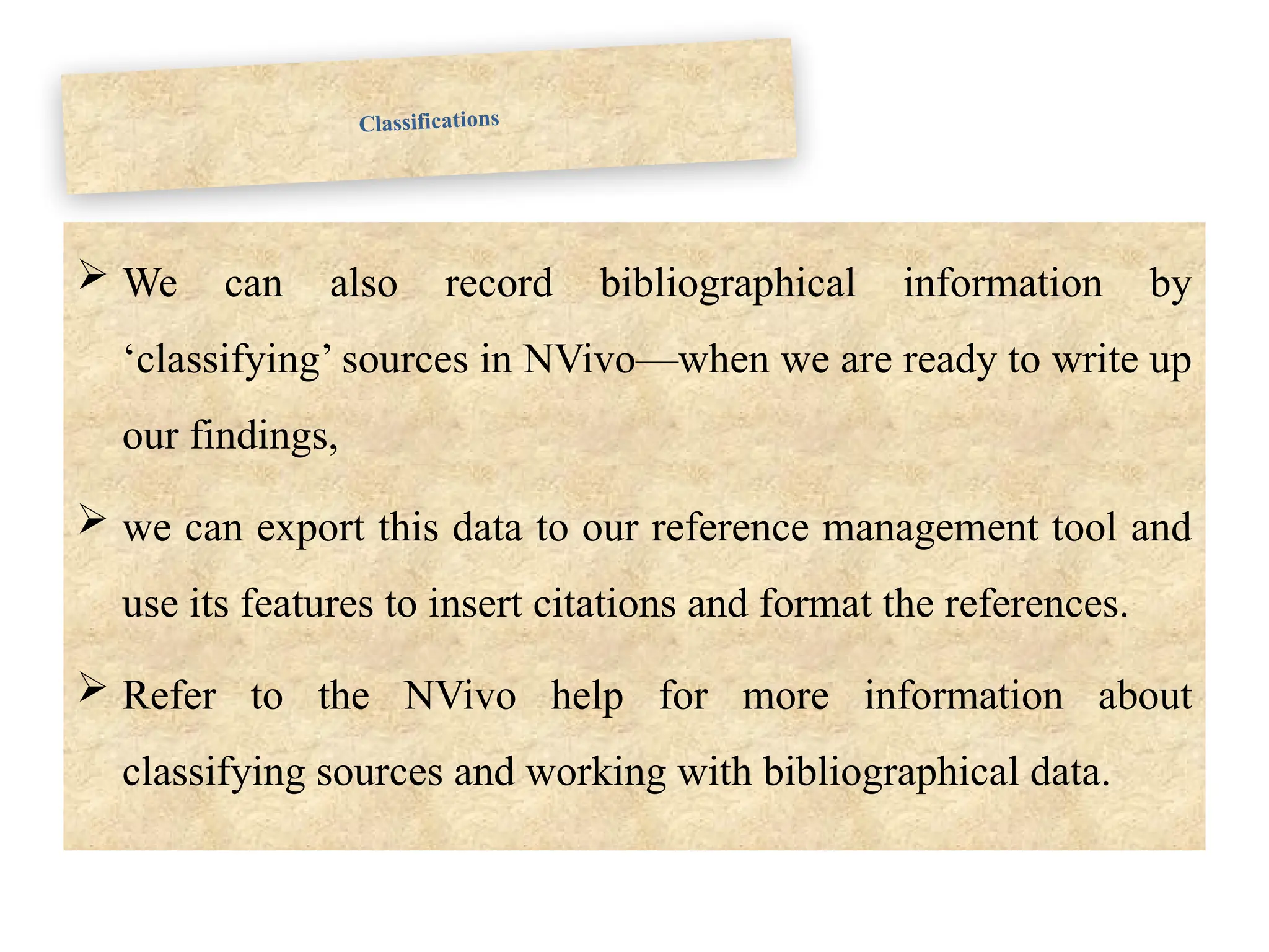 Classifications
 We can also record bibliographical information by
‘classifying’ sources in NVivo—when we are ready to write up
our findings,
 we can export this data to our reference management tool and
use its features to insert citations and format the references.
 Refer to the NVivo help for more information about
classifying sources and working with bibliographical data.
 