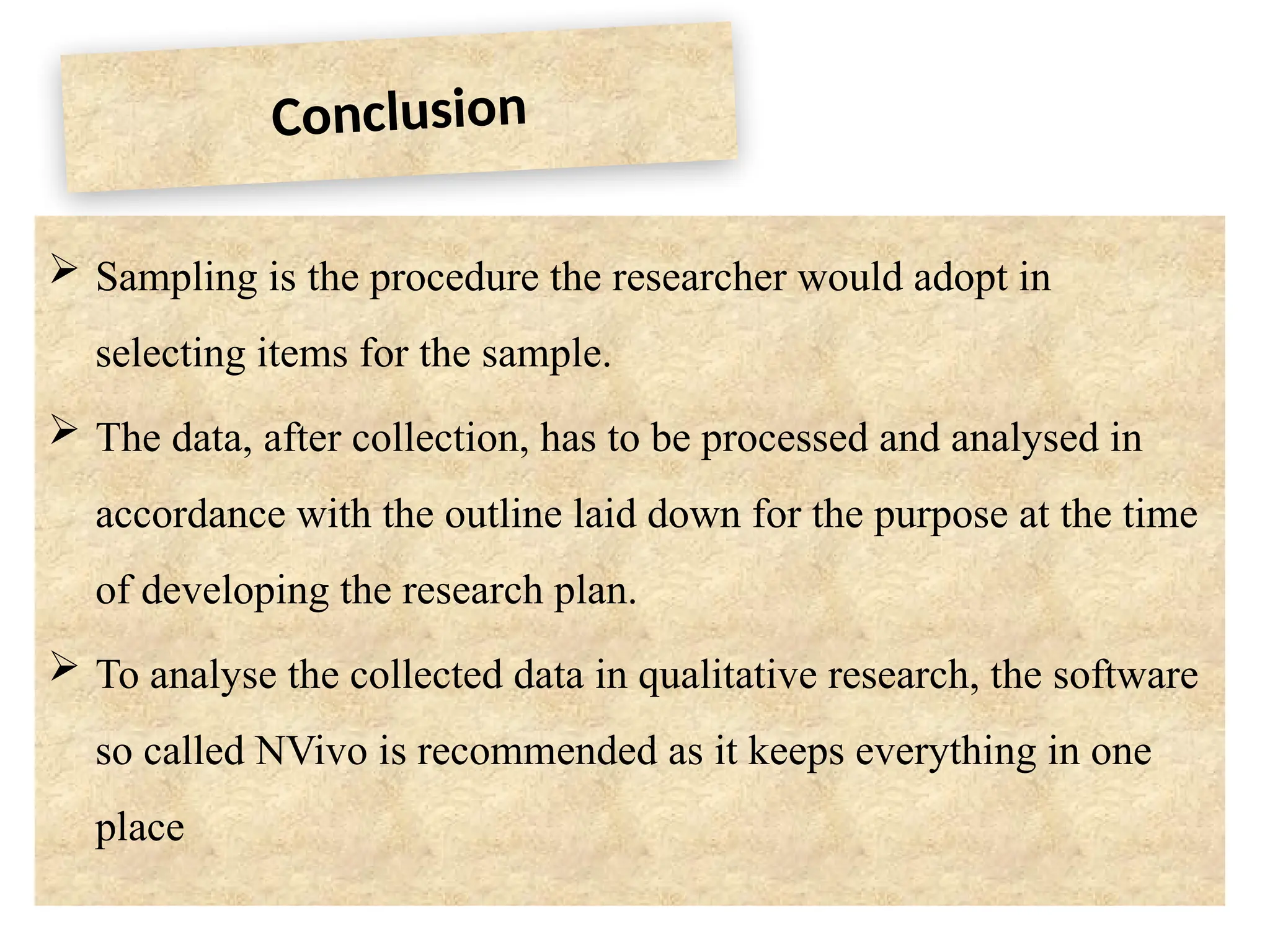 Conclusion
 Sampling is the procedure the researcher would adopt in
selecting items for the sample.
 The data, after collection, has to be processed and analysed in
accordance with the outline laid down for the purpose at the time
of developing the research plan.
 To analyse the collected data in qualitative research, the software
so called NVivo is recommended as it keeps everything in one
place
 