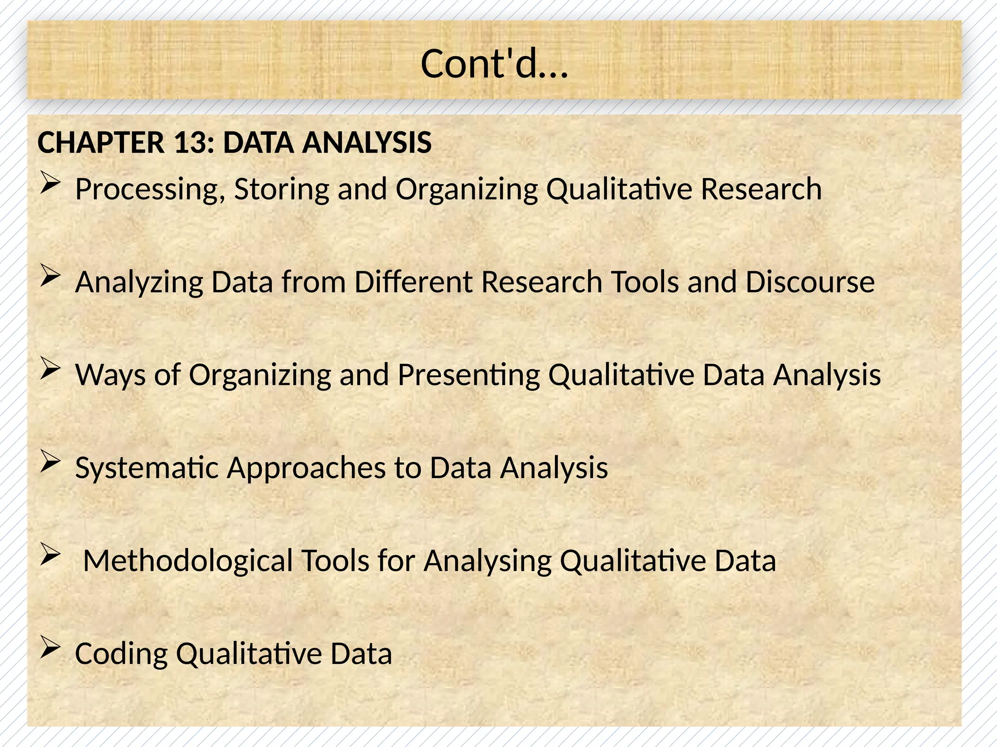 Cont'd…
CHAPTER 13: DATA ANALYSIS
 Processing, Storing and Organizing Qualitative Research
 Analyzing Data from Different Research Tools and Discourse
 Ways of Organizing and Presenting Qualitative Data Analysis
 Systematic Approaches to Data Analysis
 Methodological Tools for Analysing Qualitative Data
 Coding Qualitative Data
 
