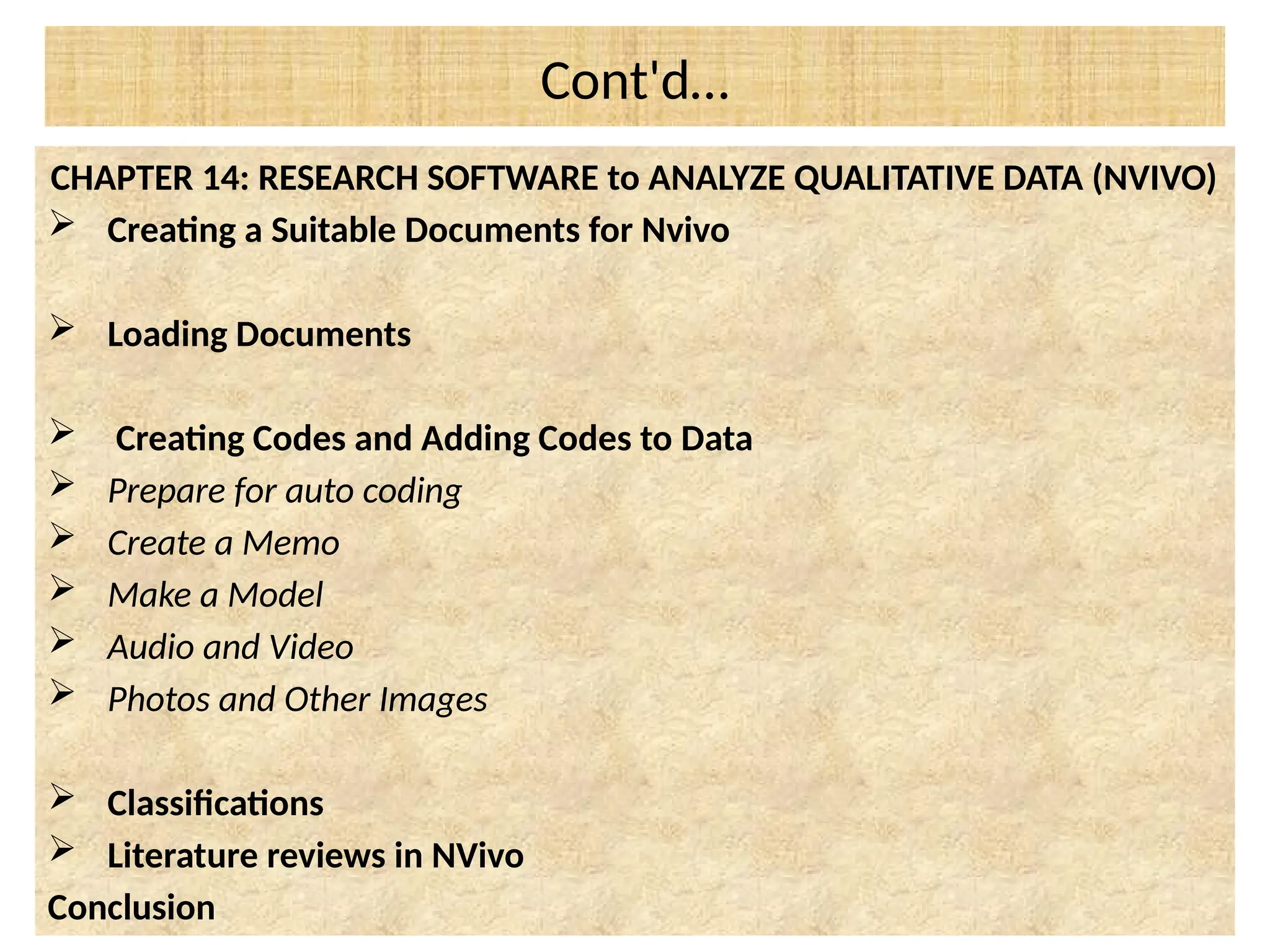 Cont'd…
CHAPTER 14: RESEARCH SOFTWARE to ANALYZE QUALITATIVE DATA (NVIVO)
 Creating a Suitable Documents for Nvivo
 Loading Documents
 Creating Codes and Adding Codes to Data
 Prepare for auto coding
 Create a Memo
 Make a Model
 Audio and Video
 Photos and Other Images
 Classifications
 Literature reviews in NVivo
Conclusion
 