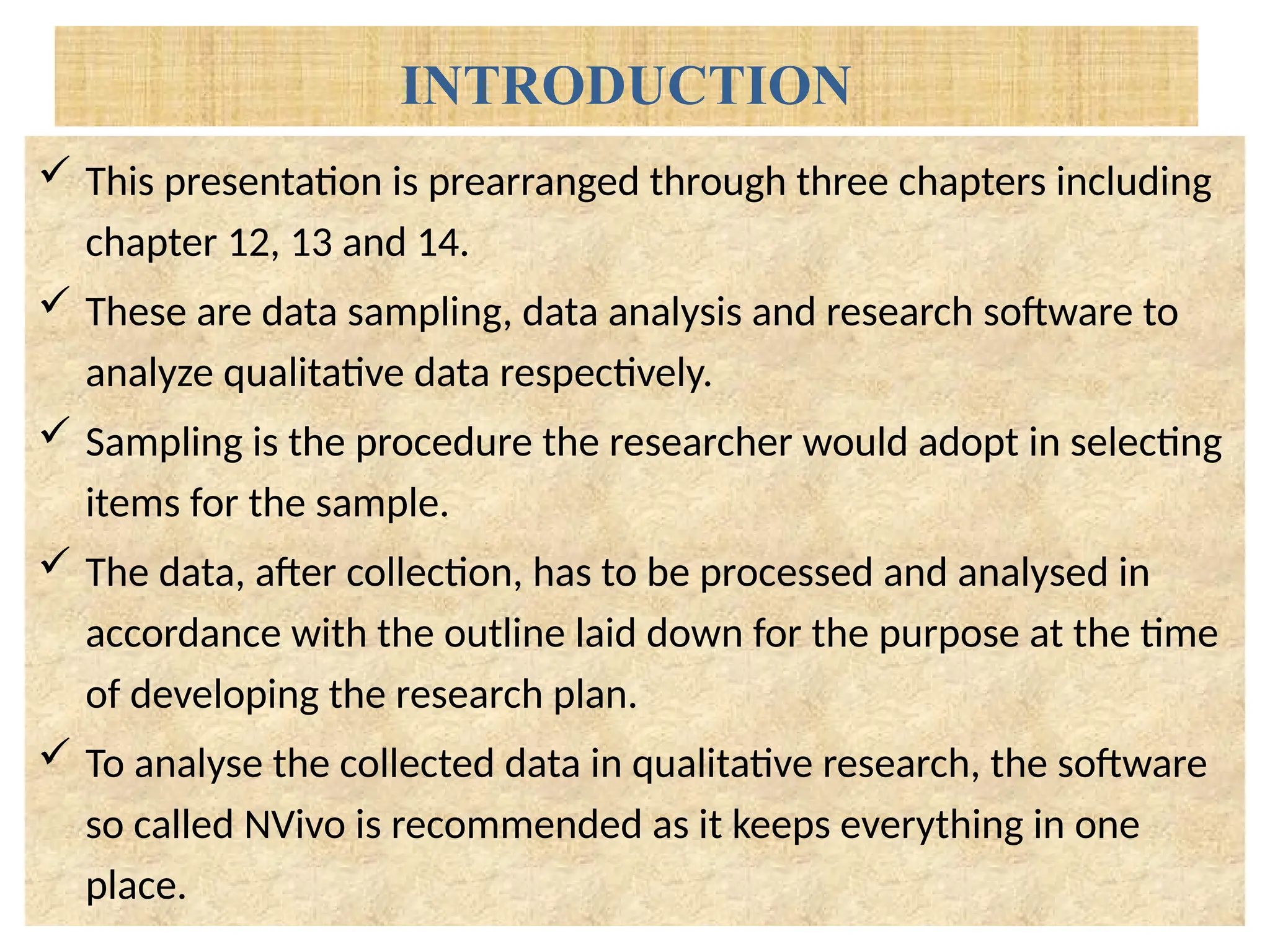 INTRODUCTION
 This presentation is prearranged through three chapters including
chapter 12, 13 and 14.
 These are data sampling, data analysis and research software to
analyze qualitative data respectively.
 Sampling is the procedure the researcher would adopt in selecting
items for the sample.
 The data, after collection, has to be processed and analysed in
accordance with the outline laid down for the purpose at the time
of developing the research plan.
 To analyse the collected data in qualitative research, the software
so called NVivo is recommended as it keeps everything in one
place.
 