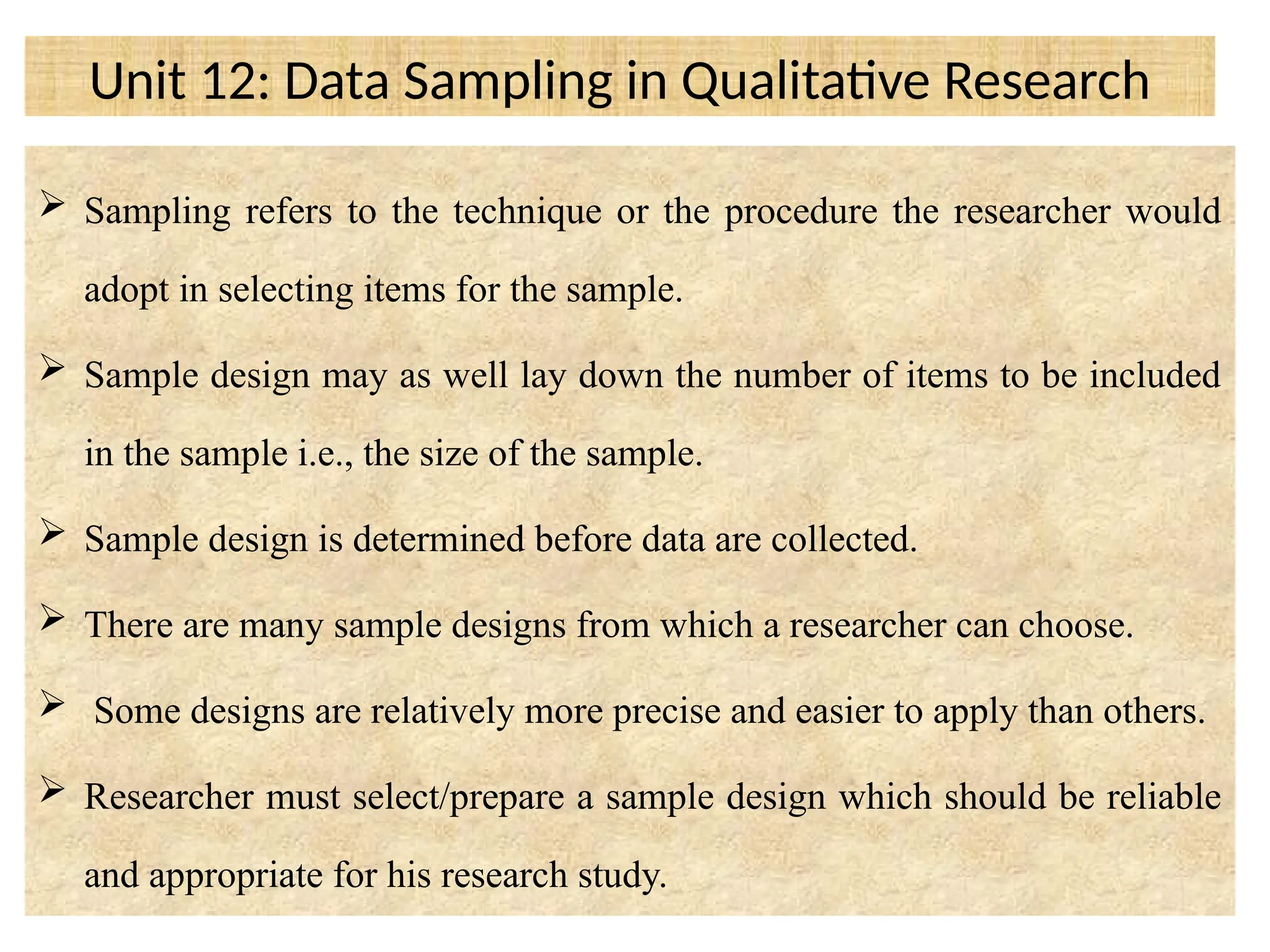 Unit 12: Data Sampling in Qualitative Research
 Sampling refers to the technique or the procedure the researcher would
adopt in selecting items for the sample.
 Sample design may as well lay down the number of items to be included
in the sample i.e., the size of the sample.
 Sample design is determined before data are collected.
 There are many sample designs from which a researcher can choose.
 Some designs are relatively more precise and easier to apply than others.
 Researcher must select/prepare a sample design which should be reliable
and appropriate for his research study.
 