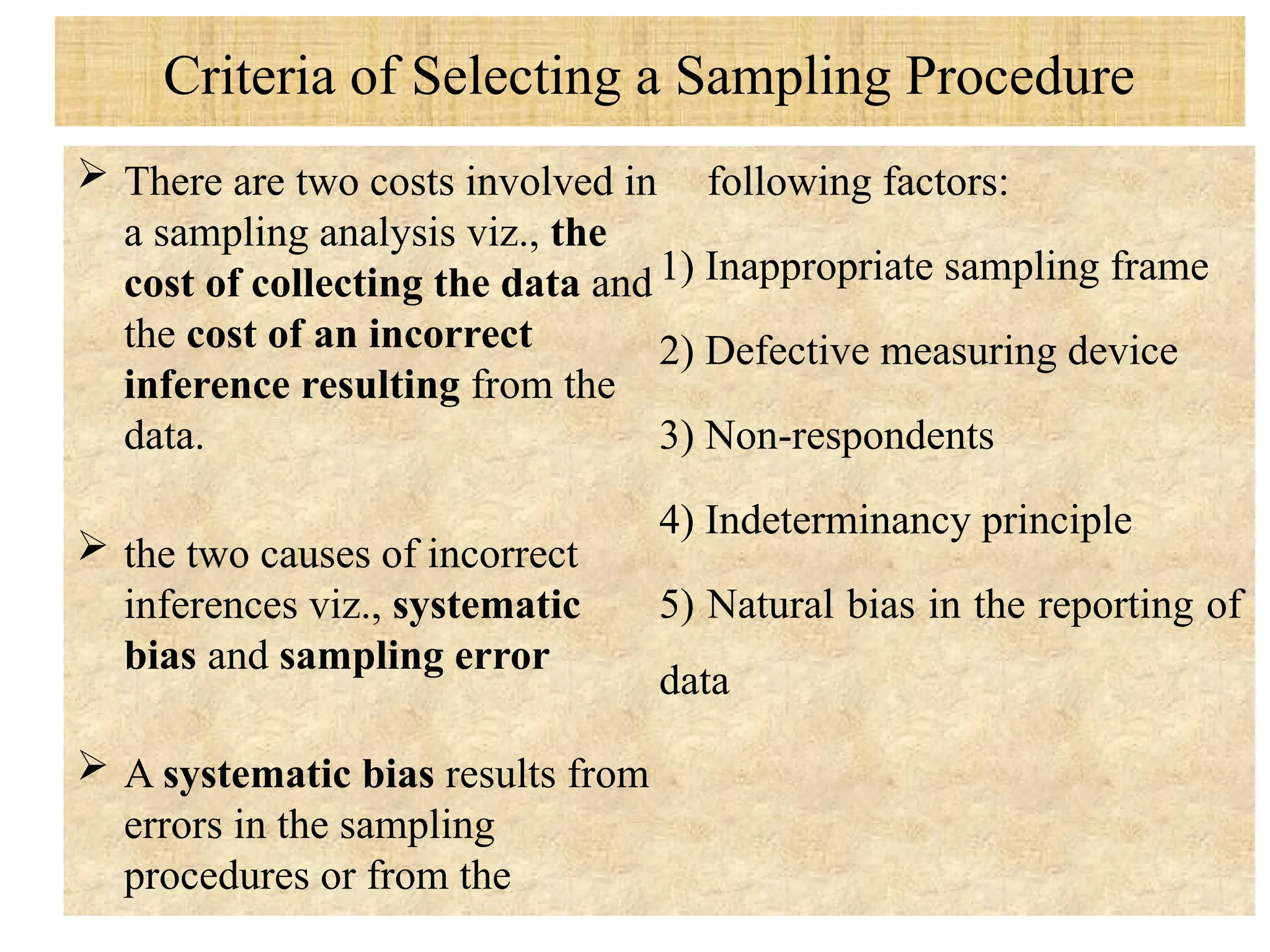 Criteria of Selecting a Sampling Procedure
 There are two costs involved in
a sampling analysis viz., the
cost of collecting the data and
the cost of an incorrect
inference resulting from the
data.
 the two causes of incorrect
inferences viz., systematic
bias and sampling error
 A systematic bias results from
errors in the sampling
procedures or from the
following factors:
1) Inappropriate sampling frame
2) Defective measuring device
3) Non-respondents
4) Indeterminancy principle
5) Natural bias in the reporting of
data
 