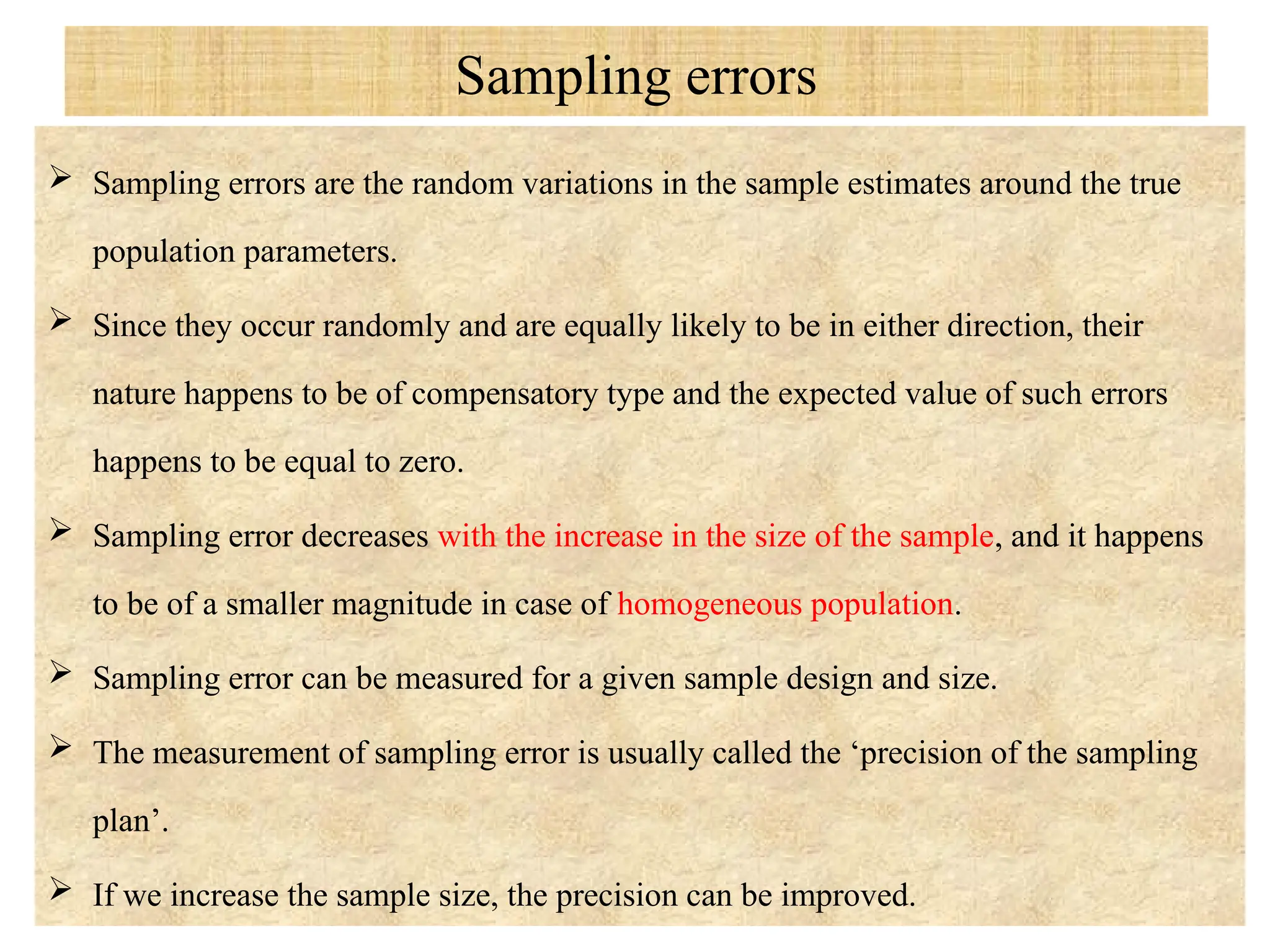 Sampling errors
 Sampling errors are the random variations in the sample estimates around the true
population parameters.
 Since they occur randomly and are equally likely to be in either direction, their
nature happens to be of compensatory type and the expected value of such errors
happens to be equal to zero.
 Sampling error decreases with the increase in the size of the sample, and it happens
to be of a smaller magnitude in case of homogeneous population.
 Sampling error can be measured for a given sample design and size.
 The measurement of sampling error is usually called the ‘precision of the sampling
plan’.
 If we increase the sample size, the precision can be improved.
 