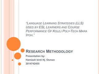 “LANGUAGE LEARNING STRATEGIES (LLS)
USED BY ESL LEARNERS AND COURSE
PERFORMANCE OF KOLEJ POLY-TECH MARA
IPOH.”
RESEARCH METHODOLOGY
Presentation by:
Hamizah binti Hj. Osman
2014742455
 