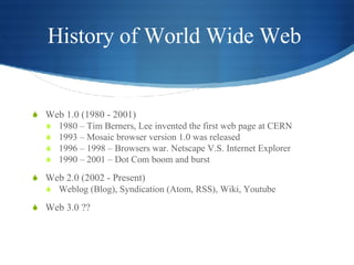 History of World Wide Web  Web 1.0 (1980 - 2001) 1980 – Tim Berners, Lee invented the first web page at CERN 1993 – Mosaic browser version 1.0 was released 1996 – 1998 – Browsers war. Netscape V.S. Internet Explorer 1990 – 2001 – Dot Com boom and burst Web 2.0 (2002 - Present) Weblog (Blog), Syndication (Atom, RSS), Wiki, Youtube Web 3.0 ?? 