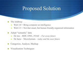 Proposed Solution The midway  Web 3.0 = Bring computer an intelligence Web 2.5 = Not that smart, but human friendly organized information Adopt “semantic” data De law – RDF, OWL, FOAF –  Far away future De facto – Microformats –  today and the near future  Categorize, Analyze, Mashup Visualization Techniques 