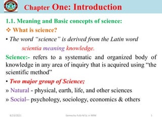 Chapter One: Introduction
1.1. Meaning and Basic concepts of science:
 What is science?
• The word “science” is derived from the Latin word
scientia meaning knowledge.
Science:- refers to a systematic and organized body of
knowledge in any area of inquiry that is acquired using “the
scientific method”
• Two major group of Science;
» Natural - physical, earth, life, and other sciences
» Social– psychology, sociology, economics & others
1
8/23/2021 Gemechu Fufa M.Sc in NRM
 