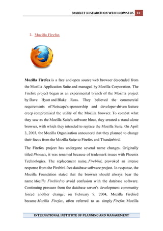 MARKET RESEARCH ON WEB BROWSERS  11 
 




    2. Mozilla Firefox




Mozilla Firefox is a free and open source web browser descended from
the Mozilla Application Suite and managed by Mozilla Corporation. The
Firefox project began as an experimental branch of the Mozilla project
by Dave    Hyatt and Blake    Ross.   They    believed   the   commercial
requirements of Netscape's sponsorship and developer-driven feature
creep compromised the utility of the Mozilla browser. To combat what
they saw as the Mozilla Suite's software bloat, they created a stand-alone
browser, with which they intended to replace the Mozilla Suite. On April
3, 2003, the Mozilla Organization announced that they planned to change
their focus from the Mozilla Suite to Firefox and Thunderbird.

The Firefox project has undergone several name changes. Originally
titled Phoenix, it was renamed because of trademark issues with Phoenix
Technologies. The replacement name, Firebird, provoked an intense
response from the Firebird free database software project. In response, the
Mozilla Foundation stated that the browser should always bear the
name Mozilla Firebird to avoid confusion with the database software.
Continuing pressure from the database server's development community
forced another change; on February 9, 2004, Mozilla Firebird
became Mozilla Firefox, often referred to as simply Firefox. Mozilla


      INTERNATIONAL INSTITUTE OF PLANNING AND MANAGEMENT 
 
 
