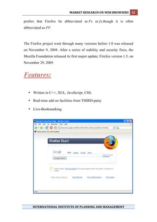 MARKET RESEARCH ON WEB BROWSERS  12 
 
prefers that Firefox be abbreviated as Fx or fx,though it is often
abbreviated as FF.



The Firefox project went through many versions before 1.0 was released
on November 9, 2004. After a series of stability and security fixes, the
Mozilla Foundation released its first major update, Firefox version 1.5, on
November 29, 2005.


Features:

    • Written in C++, XUL, JavaScript, CSS.

    • Real-time add on facilities from THIRD-party

    • Live-Bookmarking




      INTERNATIONAL INSTITUTE OF PLANNING AND MANAGEMENT 
 
 