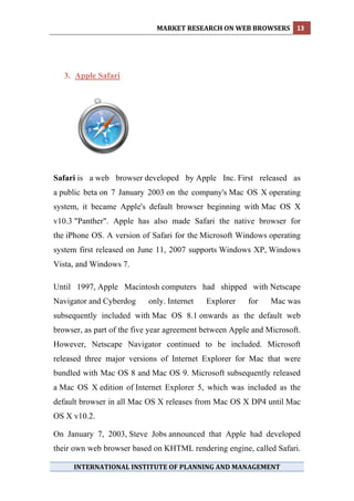 MARKET RESEARCH ON WEB BROWSERS  13 
 




    3. Apple Safari




Safari is a web browser developed by Apple Inc. First released as
a public beta on 7 January 2003 on the company's Mac OS X operating
system, it became Apple's default browser beginning with Mac OS X
v10.3 "Panther". Apple has also made Safari the native browser for
the iPhone OS. A version of Safari for the Microsoft Windows operating
system first released on June 11, 2007 supports Windows XP, Windows
Vista, and Windows 7.

Until 1997, Apple Macintosh computers had shipped with Netscape
Navigator and Cyberdog     only. Internet   Explorer    for    Mac was
subsequently included with Mac OS 8.1 onwards as the default web
browser, as part of the five year agreement between Apple and Microsoft.
However, Netscape Navigator continued to be included. Microsoft
released three major versions of Internet Explorer for Mac that were
bundled with Mac OS 8 and Mac OS 9. Microsoft subsequently released
a Mac OS X edition of Internet Explorer 5, which was included as the
default browser in all Mac OS X releases from Mac OS X DP4 until Mac
OS X v10.2.

On January 7, 2003, Steve Jobs announced that Apple had developed
their own web browser based on KHTML rendering engine, called Safari.

      INTERNATIONAL INSTITUTE OF PLANNING AND MANAGEMENT 
 
 