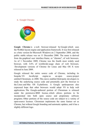 MARKET RESEARCH ON WEB BROWSERS  15 
 




    4. Google Chrome




Google Chrome is a web browser released by Google which uses
the WebKit layout engine and application framework. It was first released
as a beta version for Microsoft Windows on 2 September 2008, and the
public stable release was on 11 December 2008. The name is derived
from the graphical user interface frame, or "chrome", of web browsers.
As of 1 November 2009, Chrome was the fourth most widely used
browser, with 3.6% of worldwide usage share of web browsers.
 Development versions of Chrome for Linux and Mac OS X were
released in June 2009.
Google released the entire source code of Chrome, including its
bespoke V8        JavaScript   engine as    an open      source project
entitled Chromium, in 2008. This move enabled third-party developers to
study the underlying source code and potentially port the browser to
the Linux and Mac OS X platforms. A Google spokesperson also
expressed hope that other browsers would adopt V8 to help web
applications. The Google-authored portion of Chromium is released
under the permissive BSD license, which allows portions to be
incorporated into both open source and proprietary software
programs. Other portions of the source code are subject to a variety of
open-source licenses. Chromium implements the same feature set as
Chrome, but without Google branding and automatic updates, and it has a
slightly different logo.




      INTERNATIONAL INSTITUTE OF PLANNING AND MANAGEMENT 
 
 