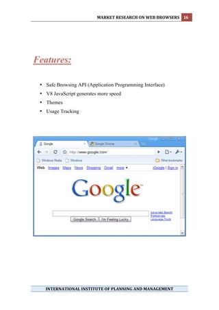 MARKET RESEARCH ON WEB BROWSERS  16 
 




Features:

    • Safe Browsing API (Application Programming Interface)
    • V8 JavaScript generates more speed
    • Themes
    • Usage Tracking




      INTERNATIONAL INSTITUTE OF PLANNING AND MANAGEMENT 
 
 