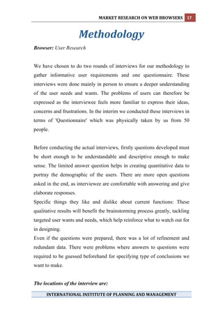 
                               MARKET RESEARCH ON WEB BROWSERS  17 
 

                       Methodology
                                       
Browser: User Research


We have chosen to do two rounds of interviews for our methodology to
gather informative user requirements and one questionnaire. These
interviews were done mainly in person to ensure a deeper understanding
of the user needs and wants. The problems of users can therefore be
expressed as the interviewee feels more familiar to express their ideas,
concerns and frustrations. In the interim we conducted these interviews in
terms of 'Questionnaire' which was physically taken by us from 50
people.


Before conducting the actual interviews, firstly questions developed must
be short enough to be understandable and descriptive enough to make
sense. The limited answer question helps in creating quantitative data to
portray the demographic of the users. There are more open questions
asked in the end, as interviewee are comfortable with answering and give
elaborate responses.
Specific things they like and dislike about current functions: These
qualitative results will benefit the brainstorming process greatly, tackling
targeted user wants and needs, which help reinforce what to watch out for
in designing.
Even if the questions were prepared, there was a lot of refinement and
redundant data. There were problems where answers to questions were
required to be guessed beforehand for specifying type of conclusions we
want to make.


The locations of the interview are:

      INTERNATIONAL INSTITUTE OF PLANNING AND MANAGEMENT 
 
 