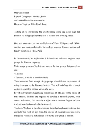 MARKET RESEARCH ON WEB BROWSERS  18 
 
One was done at
Laptech Computers, Kothrud, Pune
And second interview was done at
House of Laptops, Tilak Road, Pune.


Talking about submitting the questionnaire some are done over the
Internet via blogging where the user is in their own working space.


One was done over at two multiplexes of Pune, E-Square and INOX.
Another one was conducted in the college amongst friends, seniors and
faculty members at IIPM, Pune.


In the creation of an application, it is important to have a targeted user
groups. In this case targeting
Major usage groups of the Internet usages, the two groups that popped up
are:
· Students
· Teachers, Workers in the showroom
These users are from a range of age groups with different experiences of
using browsers or the Browser history. This will reinforce the concept
design is catered to not just very niche users.
Specifically tertiary students are chosen (age 18-35), due to the nature of
their studies, students are required to develop a research papers, with
correct references, that there is a high chance students forgets to keep
track of text that is required to be sourced.
Teachers, Workers in the showroom on the other hand requires to use the
computer for work all day long, the amount of Internet usage and work
makes it a reasonable justification to why the user group is chosen.


       INTERNATIONAL INSTITUTE OF PLANNING AND MANAGEMENT 
 
 
