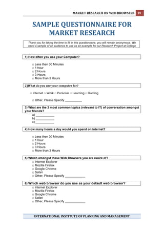 MARKET RESEARCH ON WEB BROWSERS  19 
 

       SAMPLE QUESTIONNAIRE FOR 
          MARKET RESEARCH 
 
    Thank you for taking the time to fill in this questionnaire, you will remain anonymous. We
    need a sample of an audience to use as an example for our Research Project at College



1) How often you use your Computer?

       □ Less then 30 Minutes
       □ 1 hour
       □ 2 Hours
       □ 3 Hours
       □ More than 3 Hours

2)What do you use your computer for? 
 
        □ Internet □ Work □ Personal □ Learning □ Gaming

       □ Other, Please Specify __________ 

3) What are the 3 most common topics (relevant to IT) of conversation amongst
your friends?
     a) ___________
     b) ___________
     c) ___________

4) How many hours a day would you spend on internet?

       □ Less then 30 Minutes
       □ 1 hour
       □ 2 Hours
       □ 3 Hours
       □ More than 3 Hours

5) Which amongst these Web Browsers you are aware of?
     □ Internet Explorer
     □ Mozilla Firefox
     □ Google Chrome
     □ Safari
     □ Other, Please Specify ____________

6) Which web browser do you use as your default web browser?
    □ Internet Explorer
    □ Mozilla Firefox
    □ Google Chrome
    □ Safari
    □ Other, Please Specify ____________




         INTERNATIONAL INSTITUTE OF PLANNING AND MANAGEMENT 
 
 