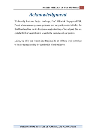MARKET RESEARCH ON WEB BROWSERS  2 
 

                Acknowledgment 
We heartily thank our Project in-charge, Prof. Abhishek Lingayate (IIPM,
Pune), whose encouragement, guidance and support from the initial to the
final level enabled me to develop an understanding of the subject. We are
grateful for Sir’s contribution towards the execution of our project.


Lastly, we offer our regards and blessings to all of those who supported
us in any respect during the completion of the Research.




 
 
 
 
 
      INTERNATIONAL INSTITUTE OF PLANNING AND MANAGEMENT 
 
 