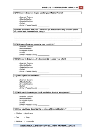 MARKET RESEARCH ON WEB BROWSERS  20 
 
7) Which web Browser do you use for your Mobile Phone?

       □ Internet Explorer
       □ Mozilla Firefox
       □ Google Chrome
       □ Safari
       □ Other, Please Specify ____________

8) In last 6 months, was your Computer got affected with any virus? If yes or
no, which web Browser were using?

-----------------------------------------------------------------------------------------------------------------
-----------------------------------------------------------------------------------------------------------------
----------------------------------------------------------------------------------------------------------

9) Which web Browser supports your creativity?
     □ Internet Explorer
     □ Mozilla Firefox
     □ Google Chrome
     □ Safari
     □ Other, Please Specify ____________

10) Which web Browser advertisement do you see very often?

       □ Internet Explorer
       □ Mozilla Firefox
       □ Google Chrome
       □ Safari
       □ Other, Please Specify ____________

11) Which products are stable?

       □ Internet Explorer
       □ Mozilla Firefox
       □ Google Chrome
       □ Safari
       □ Other, Please Specify ____________

12) Which web browser you think has better Session Management?

       □ Internet Explorer
       □ Mozilla Firefox
       □ Google Chrome
       □ Safari
       □ Other, Please Specify ____________

13) How would you describe the services of Internet Explorer?

□ Efficient □ Inefficient

□ Fast          □ Slow

□ Reliable      □ Unreliable

         INTERNATIONAL INSTITUTE OF PLANNING AND MANAGEMENT 
 
 