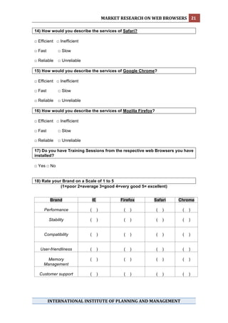 MARKET RESEARCH ON WEB BROWSERS  21 
 
14) How would you describe the services of Safari?

□ Efficient □ Inefficient

□ Fast        □ Slow

□ Reliable    □ Unreliable

15) How would you describe the services of Google Chrome?

□ Efficient □ Inefficient

□ Fast        □ Slow

□ Reliable    □ Unreliable

16) How would you describe the services of Mozilla Firefox?

□ Efficient □ Inefficient

□ Fast        □ Slow

□ Reliable    □ Unreliable

17) Do you have Training Sessions from the respective web Browsers you have
installed?

□ Yes □ No


18) Rate your Brand on a Scale of 1 to 5
             (1=poor 2=average 3=good 4=very good 5= excellent)


         Brand                   IE              Firefox     Safari    Chrome

      Performance            (        )           (   )       (   )     (   )

         Stability           (        )           (   )       (   )     (   )


      Compatibility          (        )           (   )       (   )     (   )


    User-friendliness        (        )           (   )       (   )     (   )

       Memory                (        )           (   )       (   )     (   )
      Management

    Customer support         (        )           (   )       (   )     (   )




         INTERNATIONAL INSTITUTE OF PLANNING AND MANAGEMENT 
 
 