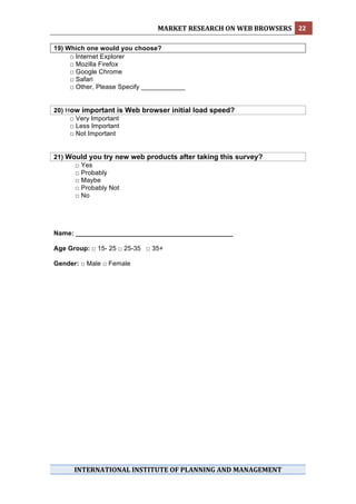 MARKET RESEARCH ON WEB BROWSERS  22 
 
19) Which one would you choose?
     □ Internet Explorer
     □ Mozilla Firefox
     □ Google Chrome
     □ Safari
     □ Other, Please Specify ____________


20) How important is Web browser initial load speed?
     □ Very Important
     □ Less Important
     □ Not Important


21) Would you try new web products after taking this survey?
      □ Yes
      □ Probably
      □ Maybe
      □ Probably Not
      □ No




Name: ___________________________________________

Age Group: □ 15- 25 □ 25-35 □ 35+

Gender: □ Male □ Female




 

      INTERNATIONAL INSTITUTE OF PLANNING AND MANAGEMENT 
 
 
