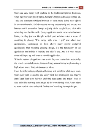 MARKET RESEARCH ON WEB BROWSERS  24 
 
Users are very happy with sticking to the traditional Internet Explorer,
when new browsers like Firefox, Google Chrome and Safari popped up.
They also did mention Opera Browser for their phone as the other option
in our questionnaire. Safari was seen as very user friendly and easy to use
browser and it seemed as though majority of the people like to stick with
what they are familiar with. (Many applicants don’t know what browser
history is, they just use Google to find past websites.) And a sense of
unwilling to change “I’m happy with what I got” and adapt new
applications. Continuing on from above many people preferred
applications that resemble existing design, it’s the familiarity of the
application that makes it friendly and easy to use. And it’s what makes
users willing to try and learn to use this application.
With the amount of applicants that stated they can remember a website by
the visual cue and elements, it seemed only normal to try implementing a
high visual aspect design into concept ideas.
From the information gathered, efficiency and simple is what users want.
Users just want to quickly and easily find the information that they’re
after. Seen from users may not know the exact dates, and doesn’t want to
load each link that they think might be the website they want. Users seem
to want a quick view and quick feedback of searching through designs.




      INTERNATIONAL INSTITUTE OF PLANNING AND MANAGEMENT 
 
 