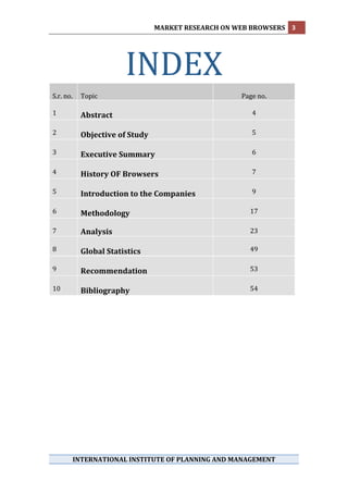 MARKET RESEARCH ON WEB BROWSERS  3 
 




             
                       INDEX                               
S.r. no.    Topic                                     Page no. 
                                                           
1           Abstract                                     4 
                                                           
2           Objective of Study                           5 
                                                           
3           Executive Summary                            6 
                                                           
4           History OF Browsers                          7 
                                                           
5           Introduction to the Companies                9 
                                                          
6           Methodology                                 17 
                                                          
7           Analysis                                    23 
                                                          
8           Global Statistics                           49 
                                                          
9           Recommendation                              53 
                                                          
10          Bibliography                                54 
 
 
 
 
 
 
 
 
 
 
 
 
 

                                      
                                      
        INTERNATIONAL INSTITUTE OF PLANNING AND MANAGEMENT 
 
 