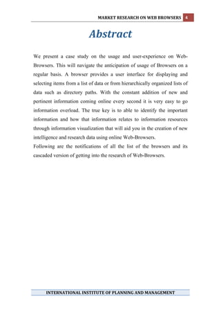 MARKET RESEARCH ON WEB BROWSERS  4 
 

                           Abstract 
                                
We present a case study on the usage and user-experience on Web-
Browsers. This will navigate the anticipation of usage of Browsers on a
regular basis. A browser provides a user interface for displaying and
selecting items from a list of data or from hierarchically organized lists of
data such as directory paths. With the constant addition of new and
pertinent information coming online every second it is very easy to go
information overload. The true key is to able to identify the important
information and how that information relates to information resources
through information visualization that will aid you in the creation of new
intelligence and research data using online Web-Browsers.
Following are the notifications of all the list of the browsers and its
cascaded version of getting into the research of Web-Browsers.
 
 
 
 
 
 




 

      INTERNATIONAL INSTITUTE OF PLANNING AND MANAGEMENT 
 
 