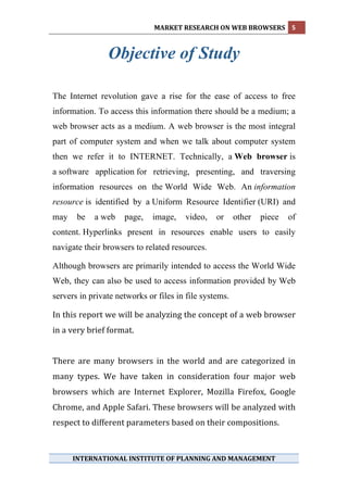 MARKET RESEARCH ON WEB BROWSERS  5 
 

                Objective of Study

The Internet revolution gave a rise for the ease of access to free
information. To access this information there should be a medium; a
web browser acts as a medium. A web browser is the most integral
part of computer system and when we talk about computer system
then we refer it to INTERNET. Technically, a Web browser is
a software application for retrieving, presenting, and traversing
information resources on the World Wide Web. An information
resource is identified by a Uniform Resource Identifier (URI) and
may    be   a web    page,    image,   video,    or     other   piece   of
content. Hyperlinks present in resources enable users to easily
navigate their browsers to related resources.

Although browsers are primarily intended to access the World Wide
Web, they can also be used to access information provided by Web
servers in private networks or files in file systems.

In this report we will be analyzing the concept of a web browser 
in a very brief format. 
 
There  are  many  browsers  in  the  world  and  are  categorized  in 
many  types.  We  have  taken  in  consideration  four  major  web 
browsers  which  are  Internet  Explorer,  Mozilla  Firefox,  Google 
Chrome, and Apple Safari. These browsers will be analyzed with 
respect to different parameters based on their compositions. 
 
 
      INTERNATIONAL INSTITUTE OF PLANNING AND MANAGEMENT 
 
 