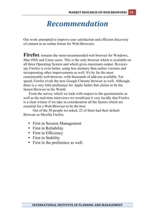 MARKET RESEARCH ON WEB BROWSERS  53 
 

                Recommendation 
                       
Our work attempted to improve user satisfaction and efficient discovery
of content in an online forum for Web-Browsers.


Firefox remains the most-recommended web browser for Windows,
Mac OSX and Linux users. This is the only browser which is available on
all three Operating System and which gives maximum output. Reviews
say Firefox is even better, using less memory than earlier versions and
incorporating other improvements as well. It's by far the most
customizable web browser, with thousands of add-ons available. For
speed, Firefox rivals the new Google Chrome browser as well. Although,
there is a very little preference for Apple Safari that claims to be the
fastest Browser in the World.
     From the survey which we took with respect to the questionnaire as
well as the real-time interviews we would put it very lucidly that Firefox
is a clear winner if we take in consideration all the factors which are
essential for a Web-Browser to be the best.
        Out of the 50 people we asked, 22 of them had their default
Browser as Mozilla Firefox.

    •   First in Session Management
    •   First in Reliability
    •   First in Efficiency
    •   First in Stability
    •   First in the preference as well.




                                      

        INTERNATIONAL INSTITUTE OF PLANNING AND MANAGEMENT 
 
 