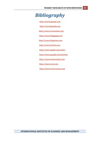 MARKET RESEARCH ON WEB BROWSERS  54 
 

                   Bibliography 
 
                         http://www.google.com 
                                      
                          http://en.wikipedia.org 
                                      
                         http://www.w3counter.com 
                                      
                         http://www.bloggang.com 
                                       
                         http://www.blognone.com 
 
                      http://www.firefox.com 
 
                      http://www.apple.com/safari 
 
                      http://www.google.com/chrome 
 
                      http://www.electronista.com 
 
                             http://www.cnet.com  
                
                             http://www.sixrevisions.com 
 




     INTERNATIONAL INSTITUTE OF PLANNING AND MANAGEMENT 
 
 