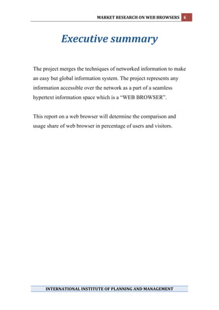 MARKET RESEARCH ON WEB BROWSERS  6 
 
 

            Executive summary 
 
 
 
 
The project merges the techniques of networked information to make
an easy but global information system. The project represents any
information accessible over the network as a part of a seamless
hypertext information space which is a “WEB BROWSER”.


This report on a web browser will determine the comparison and
usage share of web browser in percentage of users and visitors.
 
 
 




     INTERNATIONAL INSTITUTE OF PLANNING AND MANAGEMENT 
 
 