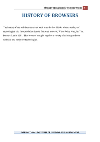 MARKET RESEARCH ON WEB BROWSERS  7 
             

                    HISTORY OF BROWSERS 
 
The history of the web browser dates back in to the late 1980s, when a variety of
technologies laid the foundation for the first web browser, World Wide Web, by Tim
Berners-Lee in 1991. That browser brought together a variety of existing and new
software and hardware technologies.




                  INTERNATIONAL INSTITUTE OF PLANNING AND MANAGEMENT 
             
 