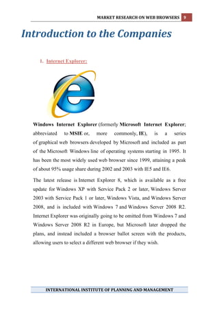 MARKET RESEARCH ON WEB BROWSERS  9 
   

Introduction to the Companies 
                
   
      1. Internet Explorer:




  Windows Internet Explorer (formerly Microsoft Internet Explorer;
  abbreviated    to MSIE or,     more     commonly, IE),     is    a   series
  of graphical web browsers developed by Microsoft and included as part
  of the Microsoft Windows line of operating systems starting in 1995. It
  has been the most widely used web browser since 1999, attaining a peak
  of about 95% usage share during 2002 and 2003 with IE5 and IE6.

  The latest release is Internet Explorer 8, which is available as a free
  update for Windows XP with Service Pack 2 or later, Windows Server
  2003 with Service Pack 1 or later, Windows Vista, and Windows Server
  2008, and is included with Windows 7 and Windows Server 2008 R2.
  Internet Explorer was originally going to be omitted from Windows 7 and
  Windows Server 2008 R2 in Europe, but Microsoft later dropped the
  plans, and instead included a browser ballot screen with the products,
  allowing users to select a different web browser if they wish.

   
   
   
   
   
   

        INTERNATIONAL INSTITUTE OF PLANNING AND MANAGEMENT 
   
 