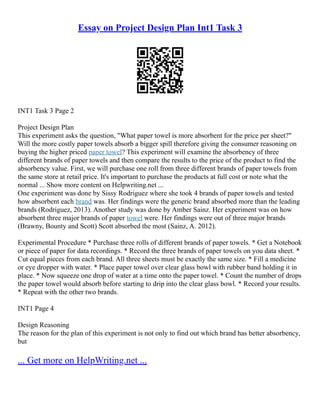 Essay on Project Design Plan Int1 Task 3
INT1 Task 3 Page 2
Project Design Plan
This experiment asks the question, "What paper towel is more absorbent for the price per sheet?"
Will the more costly paper towels absorb a bigger spill therefore giving the consumer reasoning on
buying the higher priced paper towel? This experiment will examine the absorbency of three
different brands of paper towels and then compare the results to the price of the product to find the
absorbency value. First, we will purchase one roll from three different brands of paper towels from
the same store at retail price. It's important to purchase the products at full cost or note what the
normal ... Show more content on Helpwriting.net ...
One experiment was done by Sissy Rodriguez where she took 4 brands of paper towels and tested
how absorbent each brand was. Her findings were the generic brand absorbed more than the leading
brands (Rodriguez, 2013). Another study was done by Amber Sainz. Her experiment was on how
absorbent three major brands of paper towel were. Her findings were out of three major brands
(Brawny, Bounty and Scott) Scott absorbed the most (Sainz, A. 2012).
Experimental Procedure * Purchase three rolls of different brands of paper towels. * Get a Notebook
or piece of paper for data recordings. * Record the three brands of paper towels on you data sheet. *
Cut equal pieces from each brand. All three sheets must be exactly the same size. * Fill a medicine
or eye dropper with water. * Place paper towel over clear glass bowl with rubber band holding it in
place. * Now squeeze one drop of water at a time onto the paper towel. * Count the number of drops
the paper towel would absorb before starting to drip into the clear glass bowl. * Record your results.
* Repeat with the other two brands.
INT1 Page 4
Design Reasoning
The reason for the plan of this experiment is not only to find out which brand has better absorbency,
but
... Get more on HelpWriting.net ...
 