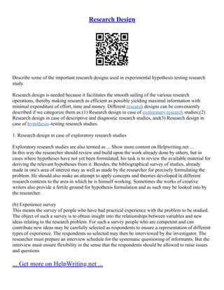 Research Design
Describe some of the important research designs used in experimental hypothesis testing research
study.
Research design is needed because it facilitates the smooth sailing of the various research
operations, thereby making research as efficient as possible yielding maximal information with
minimal expenditure of effort, time and money. Different research designs can be conveniently
described if we categorize them as:(1) Research design in case of exploratory research studies;(2)
Research design in case of descriptive and diagnostic research studies, and(3) Research design in
case of hypothesis–testing research studies.
1. Research design in case of exploratory research studies
Exploratory research studies are also termed as ... Show more content on Helpwriting.net ...
In this way the researcher should review and build upon the work already done by others, but in
cases where hypotheses have not yet been formulated, his task is to review the available material for
deriving the relevant hypotheses from it. Besides, the bibliographical survey of studies, already
made in one's area of interest may as well as made by the researcher for precisely formulating the
problem. He should also make an attempt to apply concepts and theories developed in different
research contexts to the area in which he is himself working. Sometimes the works of creative
writers also provide a fertile ground for hypothesis formulation and as such may be looked into by
the researcher.
(b) Experience survey
This means the survey of people who have had practical experience with the problem to be studied.
The object of such a survey is to obtain insight into the relationships between variables and new
ideas relating to the research problem. For such a survey people who are competent and can
contribute new ideas may be carefully selected as respondents to ensure a representation of different
types of experience. The respondents so selected may then be interviewed by the investigator. The
researcher must prepare an interview schedule for the systematic questioning of informants. But the
interview must ensure flexibility in the sense that the respondents should be allowed to raise issues
and questions
... Get more on HelpWriting.net ...
 