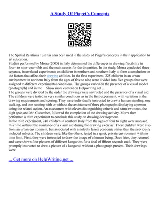 A Study Of Piaget's Concepts
The Spatial Relations Test has also been used in the study of Piaget's concepts in their application to
art education.
Studies performed by Morra (2005) in Italy determined the differences in drawing flexibility in
four– to nine–year–olds and the main causes for the disparities. In the study, Morra conducted three
separate, interrelated experiments on children in northern and southern Italy to form a conclusion on
the factors that affect their drawing abilities. In the first experiment, 225 children in an urban
environment in northern Italy from the ages of five to nine were divided into five groups that were
assigned to different experimental conditions. The groups varied on the presence of a visual model
(photograph) and in the ... Show more content on Helpwriting.net ...
The groups were divided by the order the drawings were instructed and the presence of a visual aid.
The children were tested in very similar conditions as in the first experiment, with variation in the
drawing requirements and scoring. They were individually instructed to draw a human standing, one
walking, and one running with or without the assistance of three photographs displaying a person
doing the related action. An assessment with eleven distinguishing criteria and same two tests, the
digit span and Mr. Cucumber, followed the completion of the drawing activity. Morra then
performed a third experiment to conclude this study on drawing development.
In the third experiment, 240 children in southern Italy from the ages of four to eight were assessed,
this time without the assistance of a visual aid during the drawing exercise. These children were also
from an urban environment, but associated with a notably lesser economic status than the previously
included subjects. The children were, like the others, tested in a quiet, private environment with no
time limit. First, they were instructed to draw the image of a human being. Days later, they returned
and were shown four pictures of different kangaroos for a total of fifteen seconds each. They were
promptly instructed to draw a picture of a kangaroo without a photograph present. Their drawings
were
... Get more on HelpWriting.net ...
 