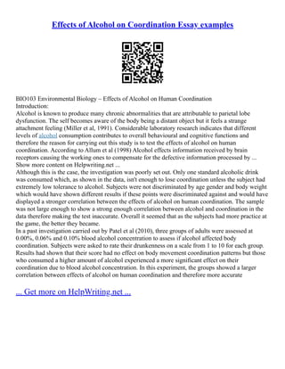 Effects of Alcohol on Coordination Essay examples
BIO103 Environmental Biology – Effects of Alcohol on Human Coordination
Introduction:
Alcohol is known to produce many chronic abnormalities that are attributable to parietal lobe
dysfunction. The self becomes aware of the body being a distant object but it feels a strange
attachment feeling (Miller et al, 1991). Considerable laboratory research indicates that different
levels of alcohol consumption contributes to overall behavioural and cognitive functions and
therefore the reason for carrying out this study is to test the effects of alcohol on human
coordination. According to Allum et al (1998) Alcohol effects information received by brain
receptors causing the working ones to compensate for the defective information processed by ...
Show more content on Helpwriting.net ...
Although this is the case, the investigation was poorly set out. Only one standard alcoholic drink
was consumed which, as shown in the data, isn't enough to lose coordination unless the subject had
extremely low tolerance to alcohol. Subjects were not discriminated by age gender and body weight
which would have shown different results if these points were discriminated against and would have
displayed a stronger correlation between the effects of alcohol on human coordination. The sample
was not large enough to show a strong enough correlation between alcohol and coordination in the
data therefore making the test inaccurate. Overall it seemed that as the subjects had more practice at
the game, the better they became.
In a past investigation carried out by Patel et al (2010), three groups of adults were assessed at
0.00%, 0.06% and 0.10% blood alcohol concentration to assess if alcohol affected body
coordination. Subjects were asked to rate their drunkenness on a scale from 1 to 10 for each group.
Results had shown that their score had no effect on body movement coordination patterns but those
who consumed a higher amount of alcohol experienced a more significant effect on their
coordination due to blood alcohol concentration. In this experiment, the groups showed a larger
correlation between effects of alcohol on human coordination and therefore more accurate
... Get more on HelpWriting.net ...
 
