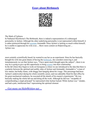 Essay about Birthmark
The Mark of Ugliness
In Nathaniel Hawthorne's The Birthmark, there is indeed a representation of a submerged
personality in Aylmer. Although the other underlying personality is not represented within himself, it
is rather portrayed through his assistant Aminadab. Since Aylmer is lacking so much within himself,
he is unable to appreciate his wife even ... Show more content on Helpwriting.net ...
Aylmer was
most certainly scientifically based; he wanted to use her as an experiment. Since he has basically
brought his wife into great shame of having the birthmark, she considers removing it, and
instantaneously we see that Aylmer says, "I have spent much thought upon the subject" ; there is no
way he is going to give up this opportunity to bring science into their relationship.
In the lab where they begin to work on Georgiana is where we are introduced to the idea that there is
a polarity between the spiritual and earthly sides of Aylmer and Aminadab. Aminadab is " a man of
low stature, but bulky frame, with shaggy hair hanging about his visage. This personage had been
Aylmer's underworker during his whole scientific career, and was admiably fitted for that office by
his great mechanical readiness, he executed all the details of his master's experiments." He was
basically making the whole lab run and doing all the work. Although he did was " incapable of
comprehending a single principal" he represented what Aylmer lacked. While Aylmer was " slender,
and had a pale, intellectual face" representing the spiritual element
... Get more on HelpWriting.net ...
 