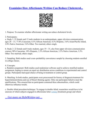 Examining How Affectionate Writing Can Reduce Cholesterol...
1. Purpose: To examine whether affectionate writing can reduce cholesterol levels.
2. Participants:
a. Study 1: 22 female and 12 male students in an undergraduate, upper–division communication,
ages 20 – 31; 77.8% Caucasian, 8.3% African American, 8.3% Hispanic, 5.6% Asian/Pacific Island,
2.8% Native American, 5.6% Other. Two married, others single.
b. Study 2: 22 female and 8 male students, ages 19 – 31, also from upper–division communication
courses; 90% Caucasian, 10% Hispanic, 3.3% African American, 3.3% Native American, 3.3%
Other. Two married, others single.
3. Sampling: Both studies used a non–probability convenience sample by choosing students enrolled
in college classes.
4. Concepts:
a. Random assignment: Both studies used randomizer software used to achieve stratified random
assignment, hoping to ensure an equal sex distribution across conditions in experimental and control
groups. Participants had equal chance of being in treatment or control group.
b. Matching: In both studies, participants were prescreened for history of diagnosis/treatment for
hypercholesterolemia and use of blood–thinning agents. Only one participant failed to meet the
qualifications. This ensured that no participants contained these abnormalities, which could
otherwise influence results.
c. Double–blind procedure/technique: To engage in double–blind, researchers would have to be
unaware of which subjects engaged in affectionate letter writing (treatment group) and which
... Get more on HelpWriting.net ...
 