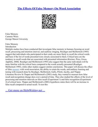 The Effects Of False Memory On Word Association
False Memory
Cammie Wires
George Mason University
False Memory
Introduction
Multiple studies have been conducted that investigate false memory in humans focusing on word
recall, processing and retention interval, and auditory imaging. Roediger and McDermott (1995)
suggest that individuals who participated in their study are more likely to recall the critical words
and lures if the list of words presented were closely associated to them. Critical lures are the
tendency to recall words that are associated with presented information (Kreiner, Price, Gross,
Appleby, 2004). Roediger and McDermott (1995) also suggest that the same individuals will be
more familiar with the critical lures compared to the words actually presented (Roediger,
McDermott 1995), while other studies suggest similar conclusions. This paper will discuss the effect
of false memory with word association, the ability to retain the words, and auditory learning and
testing with research done by Roediger, McDermott, Gallo, Pilotti, Jacoby, and Thapar.
Literature Review In Thapar and McDermott's (2001) study, they wanted to measure how false
recall and recognition change does over a period of time. They also studied the effects of the level of
processing and retention intervals on false recall (Experiment 1) and false recognition (Experiment
2) of critical lures. Thapar and McDermott's (2001) hypothesis states there will be an increase in
false recall compared to actual recall. To test this
... Get more on HelpWriting.net ...
 