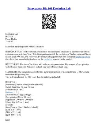 Essay about Bio 101 Evolution Lab
Evolution Lab
BIO/101
Pooja Thakur
7–23–12
Evolution Resulting From Natural Selection
INTRODUCTION The Evolution Lab simulates environmental situations to determine effects on
evolution over periods of time. This lab experiments with the evolution of finches on two different
islands over 100, 200, and 300 years. By manipulating parameters that influence natural selection,
the effects that natural selection have on the evolution process can be studied.
HYPOTHESES The size of the island will influence the population. The amount of precipitation
will influence beak size. Variances in beak size will influence beak size.
MATERIALS The materials needed for this experiment consist of a computer and ... Show more
content on Helpwriting.net ...
This test was also run for 300 years then the data was collected.
DATA Test 1
|Parameter |Darwin Island |Wallace Island |
|Initial Beak Size |12 mm |12 mm |
|Heritability |0.7 |0.7 |
|Variance |1 |1 |
|Clutch Size |10 eggs |10 eggs |
|Precipitation |20 cm |20 cm |
|Population |200 birds |200 birds |
|Island Size |0.5 km |1 km |
| |Results | |
|Year |Darwin Island |Wallace Island |
|2096 |578 |1107 |
|2196 |632 |1236 |
|2296 |689 |1458 |
[pic]
 