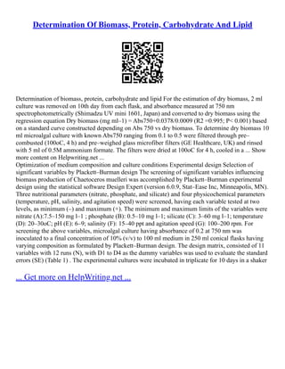 Determination Of Biomass, Protein, Carbohydrate And Lipid
Determination of biomass, protein, carbohydrate and lipid For the estimation of dry biomass, 2 ml
culture was removed on 10th day from each flask, and absorbance measured at 750 nm
spectrophotometrically (Shimadzu UV mini 1601, Japan) and converted to dry biomass using the
regression equation Dry biomass (mg ml–1) = Abs750+0.0378/0.0009 (R2 =0.995; P< 0.001) based
on a standard curve constructed depending on Abs 750 vs dry biomass. To determine dry biomass 10
ml microalgal culture with known Abs750 ranging from 0.1 to 0.5 were filtered through pre–
combusted (100oC, 4 h) and pre–weighed glass microfiber filters (GE Healthcare, UK) and rinsed
with 5 ml of 0.5M ammonium formate. The filters were dried at 100oC for 4 h, cooled in a ... Show
more content on Helpwriting.net ...
Optimization of medium composition and culture conditions Experimental design Selection of
significant variables by Plackett–Burman design The screening of significant variables influencing
biomass production of Chaetoceros muelleri was accomplished by Plackett–Burman experimental
design using the statistical software Design Expert (version 6.0.9, Stat–Ease Inc, Minneapolis, MN).
Three nutritional parameters (nitrate, phosphate, and silicate) and four physicochemical parameters
(temperature, pH, salinity, and agitation speed) were screened, having each variable tested at two
levels, as minimum (–) and maximum (+). The minimum and maximum limits of the variables were
nitrate (A):7.5–150 mg l–1 ; phosphate (B): 0.5–10 mg l–1; silicate (C): 3–60 mg l–1; temperature
(D): 20–30oC; pH (E): 6–9; salinity (F): 15–40 ppt and agitation speed (G): 100–200 rpm. For
screening the above variables, microalgal culture having absorbance of 0.2 at 750 nm was
inoculated to a final concentration of 10% (v/v) to 100 ml medium in 250 ml conical flasks having
varying composition as formulated by Plackett–Burman design. The design matrix, consisted of 11
variables with 12 runs (N), with D1 to D4 as the dummy variables was used to evaluate the standard
errors (SE) (Table 1) . The experimental cultures were incubated in triplicate for 10 days in a shaker
... Get more on HelpWriting.net ...
 