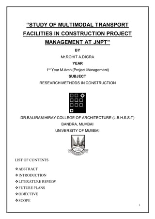 1
“STUDY OF MULTIMODAL TRANSPORT
FACILITIES IN CONSTRUCTION PROJECT
MANAGEMENT AT JNPT”
BY
Mr.ROHIT A.DIGRA
YEAR
1st
Year M.Arch (Project Management)
SUBJECT
RESEARCH METHODS IN CONSTRUCTION
DR.BALIRAM HIRAY COLLEGE OF ARCHITECTURE (L.B.H.S.S.T)
BANDRA, MUMBAI
UNIVERSITY OF MUMBAI
LIST OF CONTENTS
ABSTRACT
INTRODUCTION
LITERATURE REVIEW
FUTURE PLANS
OBJECTIVE
SCOPE
 