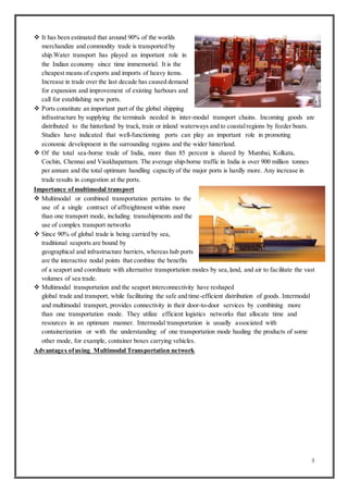 3
 It has been estimated that around 90% of the worlds
merchandize and commodity trade is transported by
ship.Water transport has played an important role in
the Indian economy since time immemorial. It is the
cheapest means of exports and imports of heavy items.
Increase in trade over the last decade has caused demand
for expansion and improvement of existing harbours and
call for establishing new ports.
 Ports constitute an important part of the global shipping
infrastructure by supplying the terminals needed in inter-modal transport chains. Incoming goods are
distributed to the hinterland by truck, train or inland waterways and to coastalregions by feeder boats.
Studies have indicated that well-functioning ports can play an important role in promoting
economic development in the surrounding regions and the wider hinterland.
 Of the total sea-borne trade of India, more than 85 percent is shared by Mumbai, Kolkata,
Cochin, Chennai and Visakhapatnam. The average ship-borne traffic in India is over 900 million tonnes
per annum and the total optimum handling capacity of the major ports is hardly more. Any increase in
trade results in congestion at the ports.
Importance ofmultimodal transport
 Multimodal or combined transportation pertains to the
use of a single contract of affreightment within more
than one transport mode, including transshipments and the
use of complex transport networks
 Since 90% of global trade is being carried by sea,
traditional seaports are bound by
geographical and infrastructure barriers, whereas hub ports
are the interactive nodal points that combine the benefits
of a seaport and coordinate with alternative transportation modes by sea,land, and air to facilitate the vast
volumes of sea trade.
 Multimodal transportation and the seaport interconnectivity have reshaped
global trade and transport, while facilitating the safe and time-efficient distribution of goods. Intermodal
and multimodal transport, provides connectivity in their door-to-door services by combining more
than one transportation mode. They utilize efficient logistics networks that allocate time and
resources in an optimum manner. Intermodal transportation is usually associated with
containerization or with the understanding of one transportation mode hauling the products of some
other mode, for example, container boxes carrying vehicles.
Advantages ofusing Multimodal Transportation network
 