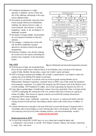 4
 Coordinated and planned as a single
operation, it minimizes the loss of time and
risk of loss, pilferage and damage to the cargo
at trans-shipment points.
 The markets are psychically reduced by faster
transit of goods; Reference to Globalization
challenge, the distance between origin or
source materials and customers is getting
insignificant thanks to the development of
multimodal transport.
 The burden of issuing multiple documentation
for each segment of transport is reduced to
minimum.
 The consignor / consignee has to deal with
only the MTO (multimodal transport
operator) in all matters related to the goods
transportation.
 Reduction of logistics costs, thereby reducing
the overall cost to the exporter and making his
products more competitive in the international
market.
Why JNPT
 Of all the ports in India, the Jawaharlal Nehru
Port is the most widely known. Situated Nhava, in Navi Mumbai, close to the heart of the financial
capital of India, Mumbai; this port plays a major role in India’s export and import.
 JNPT is the largest container port handling 60% of India’s containerized.It is developed to reduce the
existing load on the Mumbai Port and the second major
objective of it is as claimed “to avoid the octroi tax levied on goods entering Mumbai city by
Brihanmumbai Municipal Corporation, commonly known as BMC, since it falls outside the jurisdiction
of the municipal corporation”. It is ranked 33th among the top 100 Container Ports in the World in terms
of traffic handling. JNPT handled 62.33 million tons of total cargo during the financial year 2013-14,
 Cargo ships are getting bigger to handle larger volumes from Asia, particularly China, to Europe and the
US.JNPT is undergoing the construction of the 4 th terminal which aims to increase its capacity by
another 4.8 million. This increase in capacity cannot be successfulif the transport infrastructure
connecting JNPT remain inadequate.
 Moreover, without proper multimodal connectivity the increase in capacity,will further strain the
existing network of roads and rails, thus leading to delays which could result in losses of millions of
dollars.
 A proper infrastructure action plan is the need of the hour to ensure that the port is integrated with its
surrounding urban context helping to create a thriving place that is well designed, well built, well run,
well connected, and well served,while remaining inclusive, safe and environmentally sensitive.
LITERATURE REVIEW
Road connectivity to JNPT
 To cater to the connectivity of JNPT port, it is very evident that it should be linked with
a well-planned road network to provide ICD (Inland Container Depots) and locality connectivity
to major cities and towns.
 