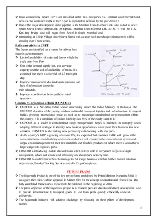 5
 Road connectivity under JNPT are classified under two categories viz. Internal and External Road
network. the container traffic at JNPT port is expected to increase by the year 2016-17
 One of the major development under pipeline is the Mumbai Trans Harbour Link, also called as Sewri
Nhava Sheva Trans Harbour Link (Wikipedia, Mumbai Trans Harbour Link, 2015). It will be a 22
Km long bridge and will begin from Sewri in South Mumbai and
 terminating at Chirle Village, near Nhava Sheva with a clover leaf interchange; inbetween it will be
crossing over Thane creek.
Rail connectivity to JNPT
The factors are identified as a reason for railway less
share in cargo transport
 Lack of availability of trains and due to which the
cycle time from Port
 Due to the demand supply gap, less carriage
capacity and the lack of availability of trains, it is
estimated that there is a shortfall of 2.3 trains per
day.
 Improper management due inadequate planning and
lack of information about the
train schedule.
 Improper coordination between the terminal
operators.
Container Corporation ofIndia (CONCOR)
 CONCOR is a Navratna Public sector undertaking under the Indian Ministry of Railways. The
CONCOR objective of developing modern multimodal transport logistics and infrastructure to support
India’s growing international trade as well as to encourage containerized cargo movement within
the country. It is a subsidiary of Indian Railways has 65% of the equity share in it.
 CONCOR as a leader in containerized cargo transportation hopes to maintain its monopoly and is
adopting different strategies to identify new business opportunities and expand their business into new
corridors. CONCOR is also making new partners by collaborating with new ports.
 As the country’s GDP is growing at around 8%, it is expected that container traffic will grow at the
same rate; hence,manufacturing and service industries will require better transportation system and
supply chain management for their raw materials and finished products for which there is a need for a
larger cargo hub, logistics parks.
 CONCOR is introducing double stacked trains which will be able to carry more cargo in a single
consignment, which will ensure cost efficiency and also reduce delivery time.
 CONCOR has a different vertical to manage its Air Cargo business which is further divided into two
departments, Bonded Trucking Services and Air Cargo Complexes.
FUTURE PLANS
 The Sagarmala Project is one of the key port reforms envisioned by Prime Minister Narendra Modi. It
was given the Union Cabinet approval in March 2015 for the concept and institutional framework. The
fully completed framework is expected to be published in the beginning of 2016.
 The prime objective of the Sagarmala project is to promote port-led direct and indirect development and
to provide infrastructure to transport goods to and from ports quickly, efficiently and cost-
effectively.
 The Sagarmala initiative will address challenges by focusing on three pillars of development,
namely
 